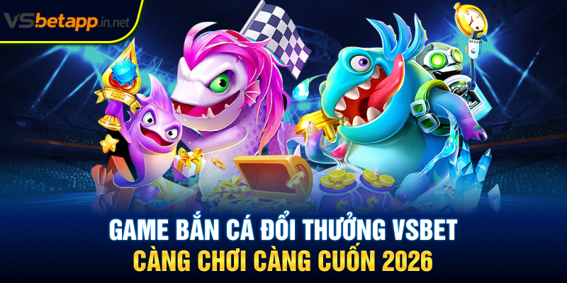 Game Bắn Cá Đổi Thưởng Vsbet - Càng Chơi Càng Cuốn 2026