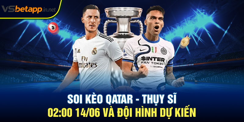 Soi kèo Qatar - Thụy Sĩ 02:00 14/06 và đội hình dự kiến